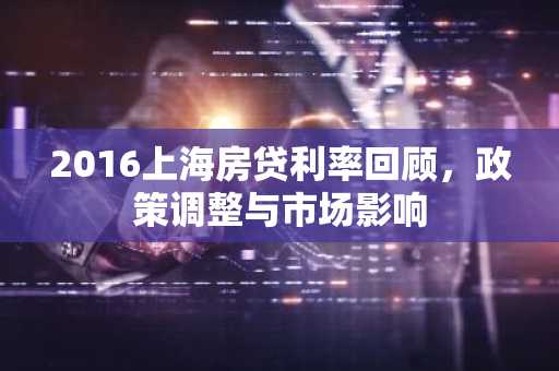 2016上海房贷利率回顾，政策调整与市场影响