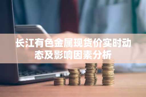 长江有色金属现货价实时动态及影响因素分析
