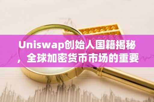 Uniswap创始人国籍揭秘，全球加密货币市场的重要力量