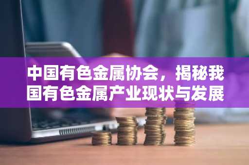 中国有色金属协会，揭秘我国有色金属产业现状与发展趋势