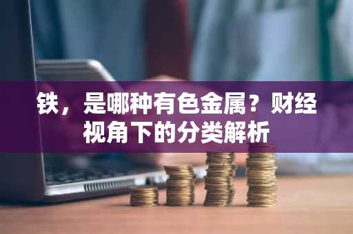 铁，是哪种有色金属？财经视角下的分类解析