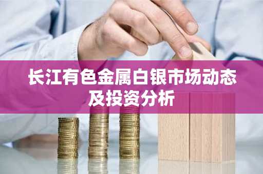 长江有色金属白银市场动态及投资分析