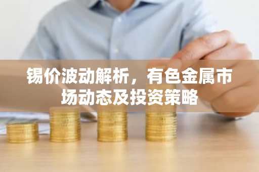 锡价波动解析,有色金属市场动态及投资策略