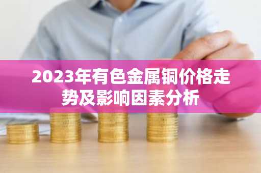 2023年有色金属铜价格走势及影响因素分析