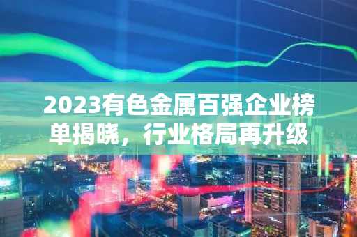 2023有色金属百强企业榜单揭晓，行业格局再升级