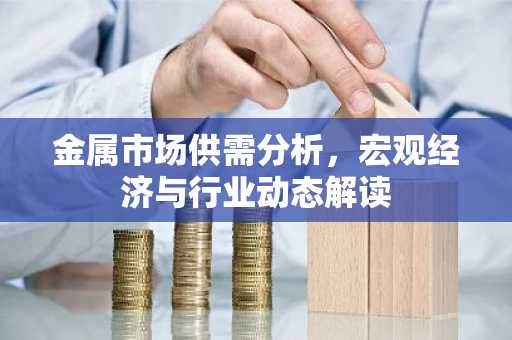 金属市场供需分析，宏观经济与行业动态解读