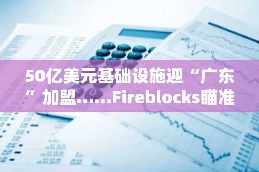 50亿美元基础设施迎“广东”加盟……Fireblocks瞄准机构代币化精准发力