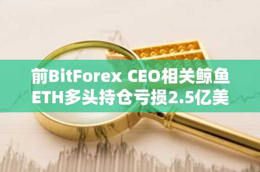前BitForex CEO相关鲸鱼ETH多头持仓亏损2.5亿美元