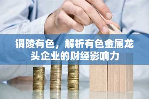 铜陵有色,解析有色金属龙头企业的财经影响力
