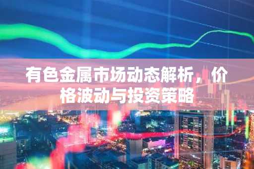 有色金属市场动态解析,价格波动与投资策略