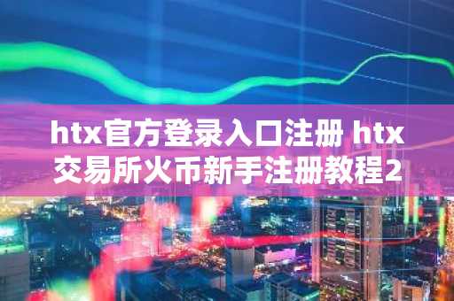 htx官方登录入口注册 htx交易所火币新手注册教程2025最新版
