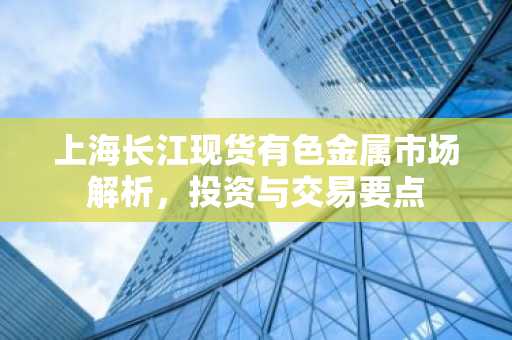 上海长江现货有色金属市场解析，投资与交易要点