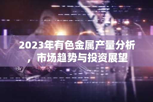 2023年有色金属产量分析，市场趋势与投资展望