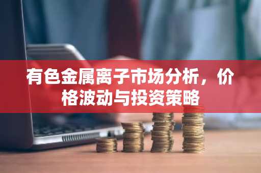 有色金属离子市场分析,价格波动与投资策略