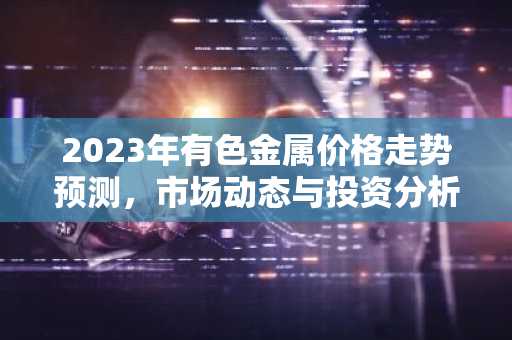2023年有色金属价格走势预测，市场动态与投资分析