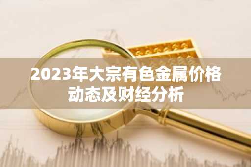 2023年大宗有色金属价格动态及财经分析