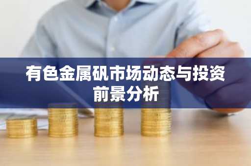 有色金属矾市场动态与投资前景分析