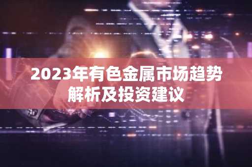 2023年有色金属市场趋势解析及投资建议