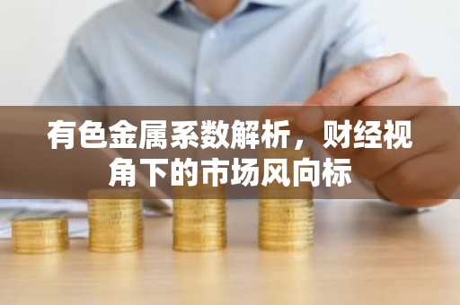 有色金属系数解析,财经视角下的市场风向标