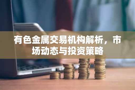 有色金属交易机构解析，市场动态与投资策略