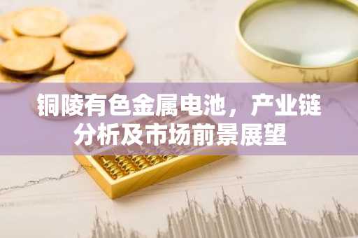 铜陵有色金属电池,产业链分析及市场前景展望