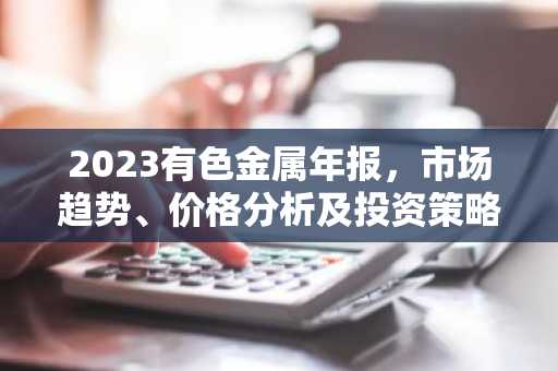 2023有色金属年报，市场趋势、价格分析及投资策略