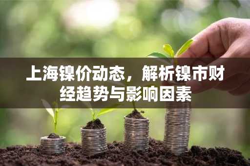 上海镍价动态，解析镍市财经趋势与影响因素