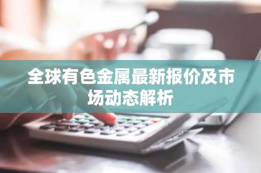 全球有色金属最新报价及市场动态解析