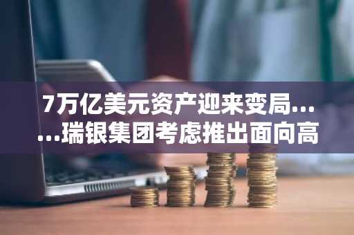 7万亿美元资产迎来变局……瑞银集团考虑推出面向高净值客户的加密货币服务