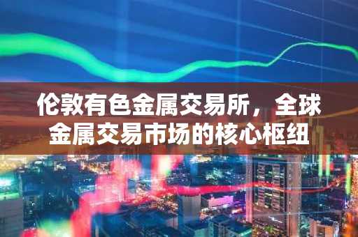 伦敦有色金属交易所，全球金属交易市场的核心枢纽