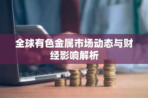 全球有色金属市场动态与财经影响解析