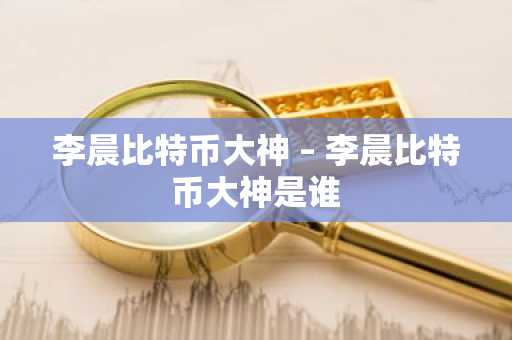 李晨比特币大神 – 李晨比特币大神是谁