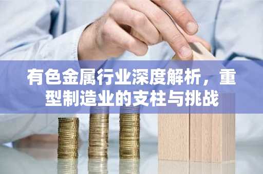 有色金属行业深度解析，重型制造业的支柱与挑战