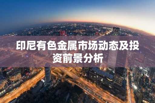印尼有色金属市场动态及投资前景分析