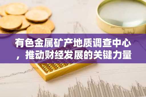 有色金属矿产地质调查中心，推动财经发展的关键力量
