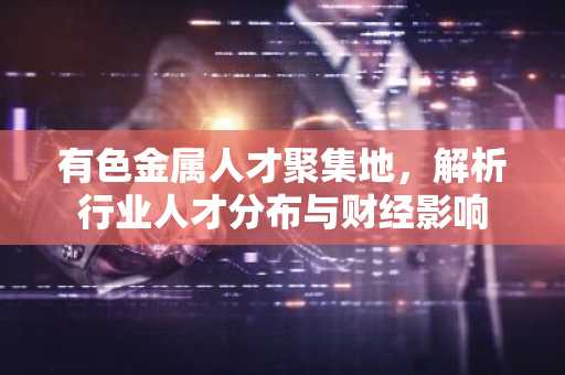 有色金属人才聚集地，解析行业人才分布与财经影响