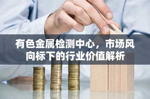 有色金属检测中心，市场风向标下的行业价值解析