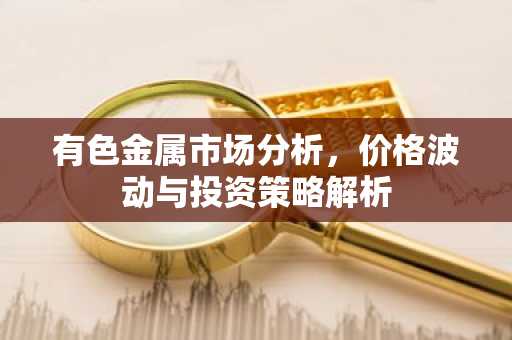 有色金属市场分析，价格波动与投资策略解析