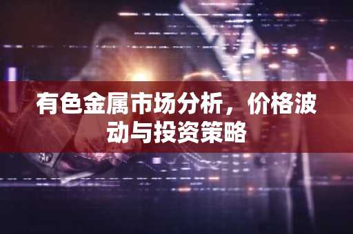 有色金属市场分析,价格波动与投资策略