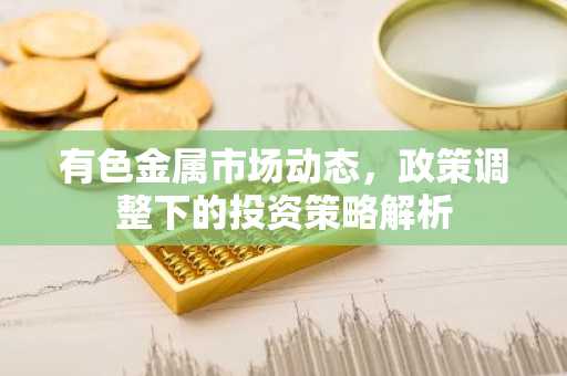 有色金属市场动态，政策调整下的投资策略解析
