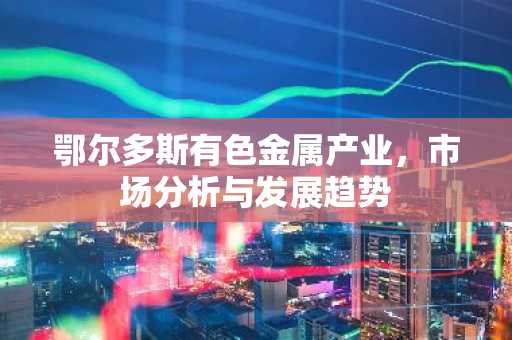 鄂尔多斯有色金属产业，市场分析与发展趋势