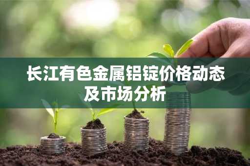 长江有色金属铝锭价格动态及市场分析