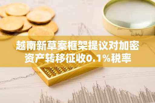 越南新草案框架提议对加密资产转移征收0.1%税率