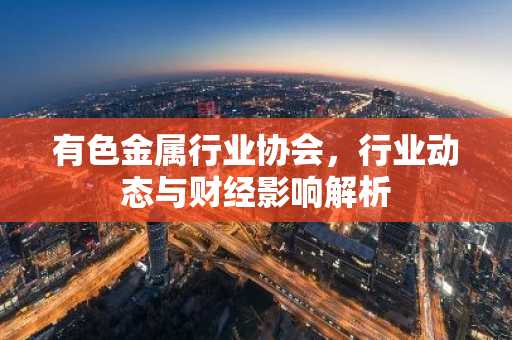 有色金属行业协会，行业动态与财经影响解析