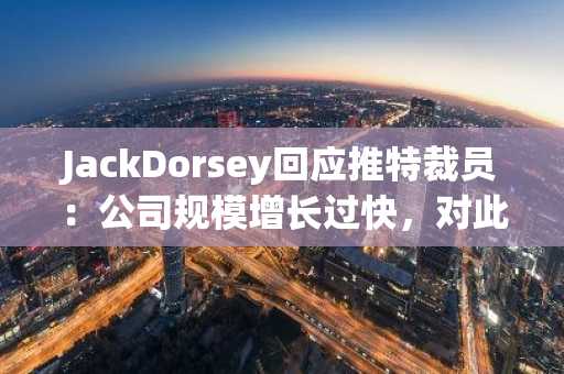 JackDorsey回应推特裁员：公司规模增长过快，对此负有责任