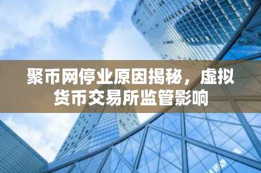 聚币网停业原因揭秘，虚拟货币交易所监管影响