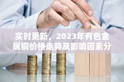 实时更新，2023年有色金属铜价格走势及影响因素分析