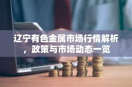 辽宁有色金属市场行情解析,政策与市场动态一览