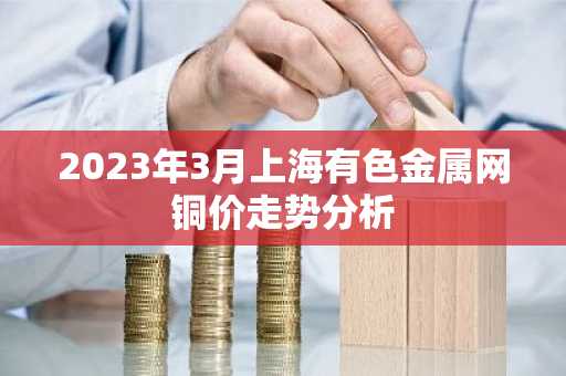 2023年3月上海有色金属网铜价走势分析