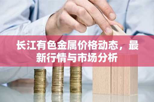 长江有色金属价格动态，最新行情与市场分析
